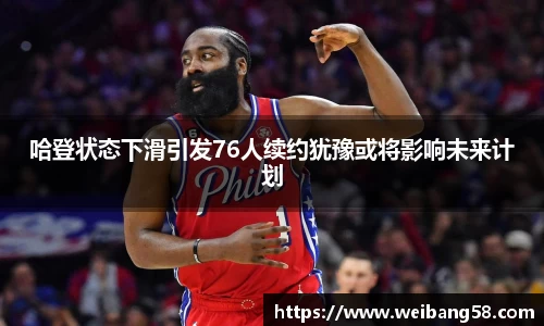 哈登状态下滑引发76人续约犹豫或将影响未来计划